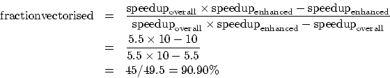 \begin{eqnarray*}
{\rm fraction vectorised} & = & \frac{ {\rm speedup}_{\rm over...
...es 10 - 10}
{5.5 \times 10 - 5.5} \\
& = & 45/49.5 = 90.90\%
\end{eqnarray*}